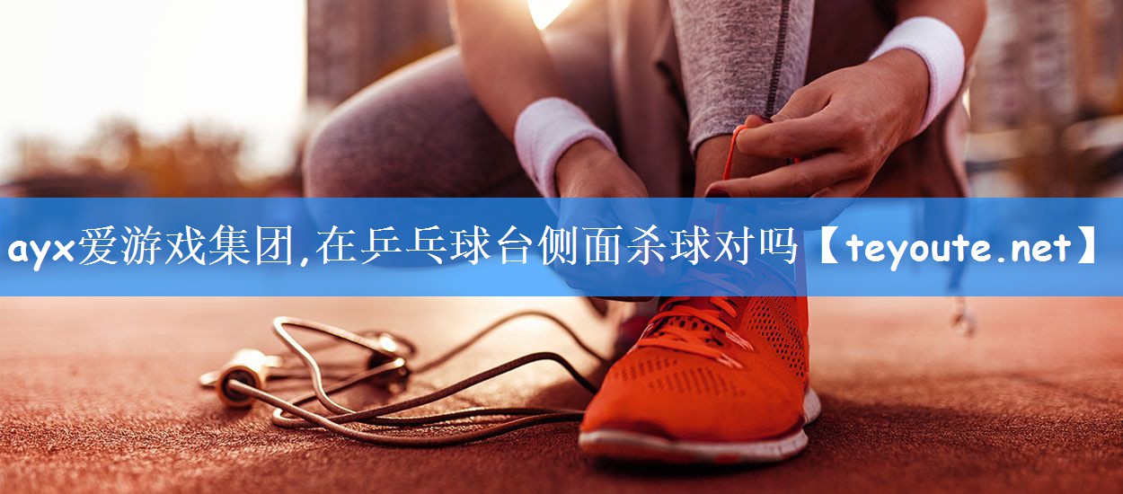ayx爱游戏集团,在乒乓球台侧面杀球对吗