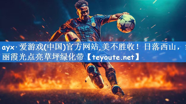 ayx·爱游戏(中国)官方网站,美不胜收!日落西山,绚丽霞光点亮草坪绿化带