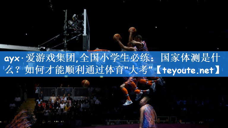 ayx·爱游戏集团,全国小学生必练:国家体测是什么?如何才能顺利通过体育“大考”