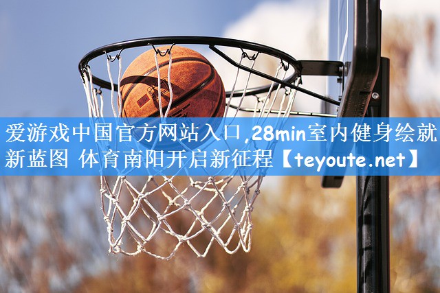 爱游戏中国官方网站入口,28min室内健身绘就新蓝图 体育南阳开启新征程