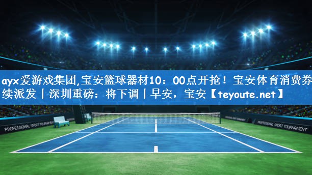 ayx爱游戏集团,宝安篮球器材10:00点开抢!宝安体育消费券持续派发丨深圳重磅:将下调丨早安,宝安