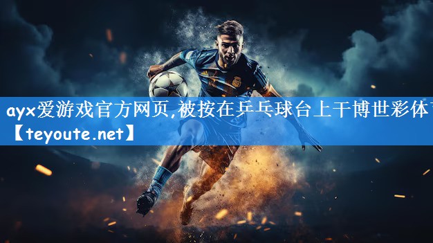 ayx爱游戏官方网页,被按在乒乓球台上干博世彩体育