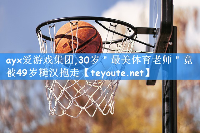 ayx爱游戏集团,30岁"最美体育老师"竟被49岁糙汉抱走