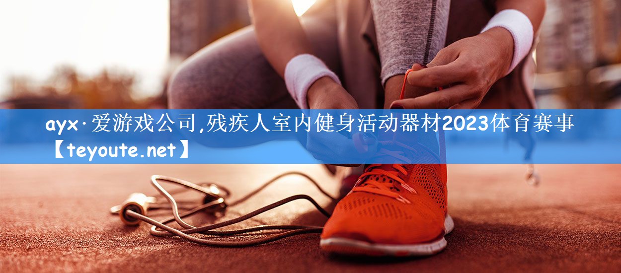 ayx·爱游戏公司,残疾人室内健身活动器材2023体育赛事