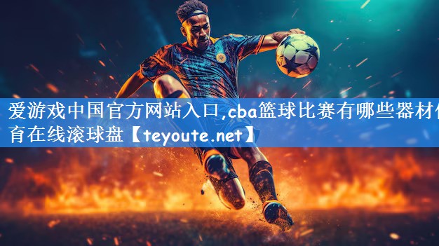 爱游戏中国官方网站入口,cba篮球比赛有哪些器材体育在线滚球盘