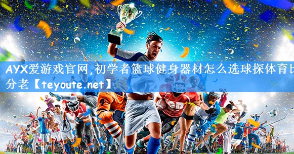 AYX爱游戏官网,初学者篮球健身器材怎么选球探体育比分老